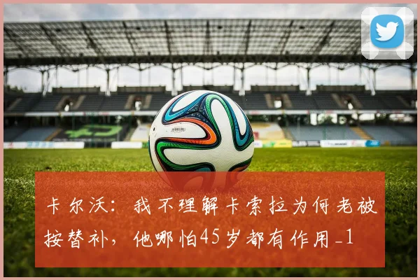 卡尔沃：我不理解卡索拉为何老被按替补，他哪怕45岁都有作用_1